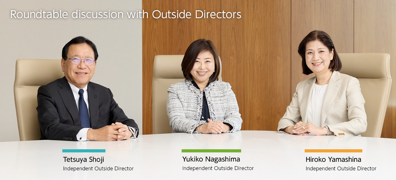 Roundtable Discussion with Outside Directors Tetsuya Shoji Independent Outside Director / Yukiko Nagashima Independent Outside Director / Hiroko Yamashina Independent Outside Director