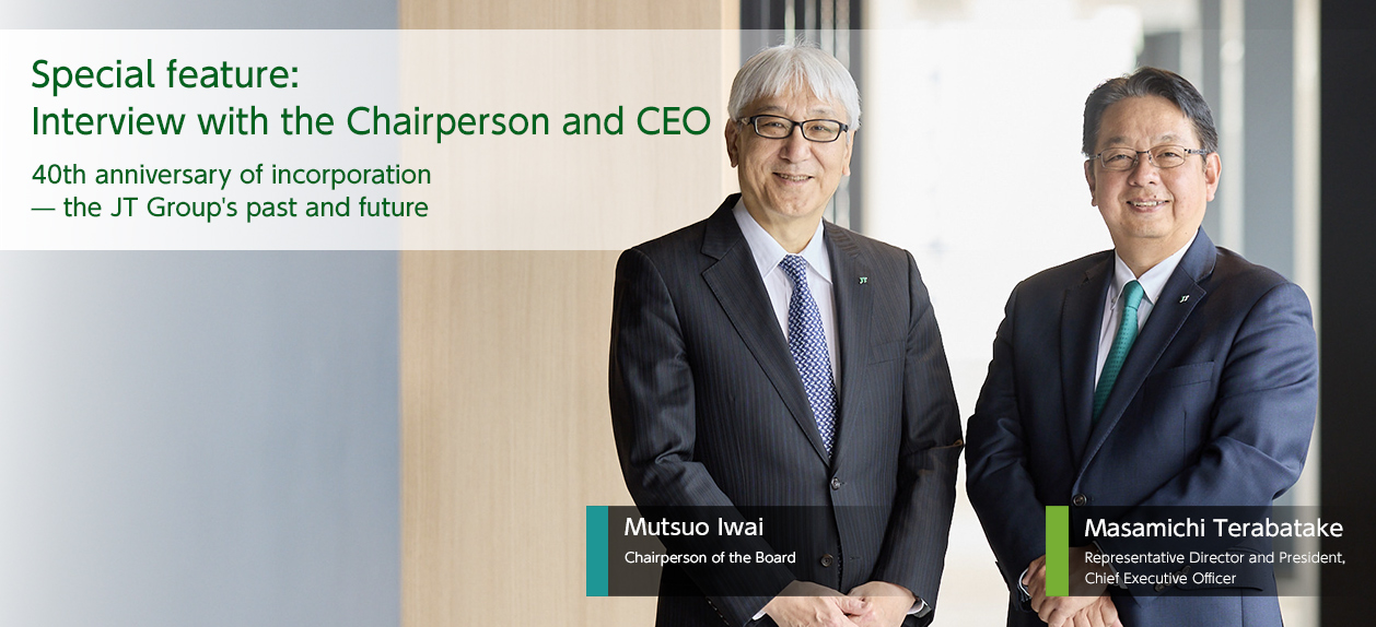 Special feature: Special feature: interview with the Chairperson and CEO 40th anniversary of incorporation --the JT Group's past and future / Chairperson of the Board Mutsuo Iwai / Representative Director and President, Masamichi Terabatake