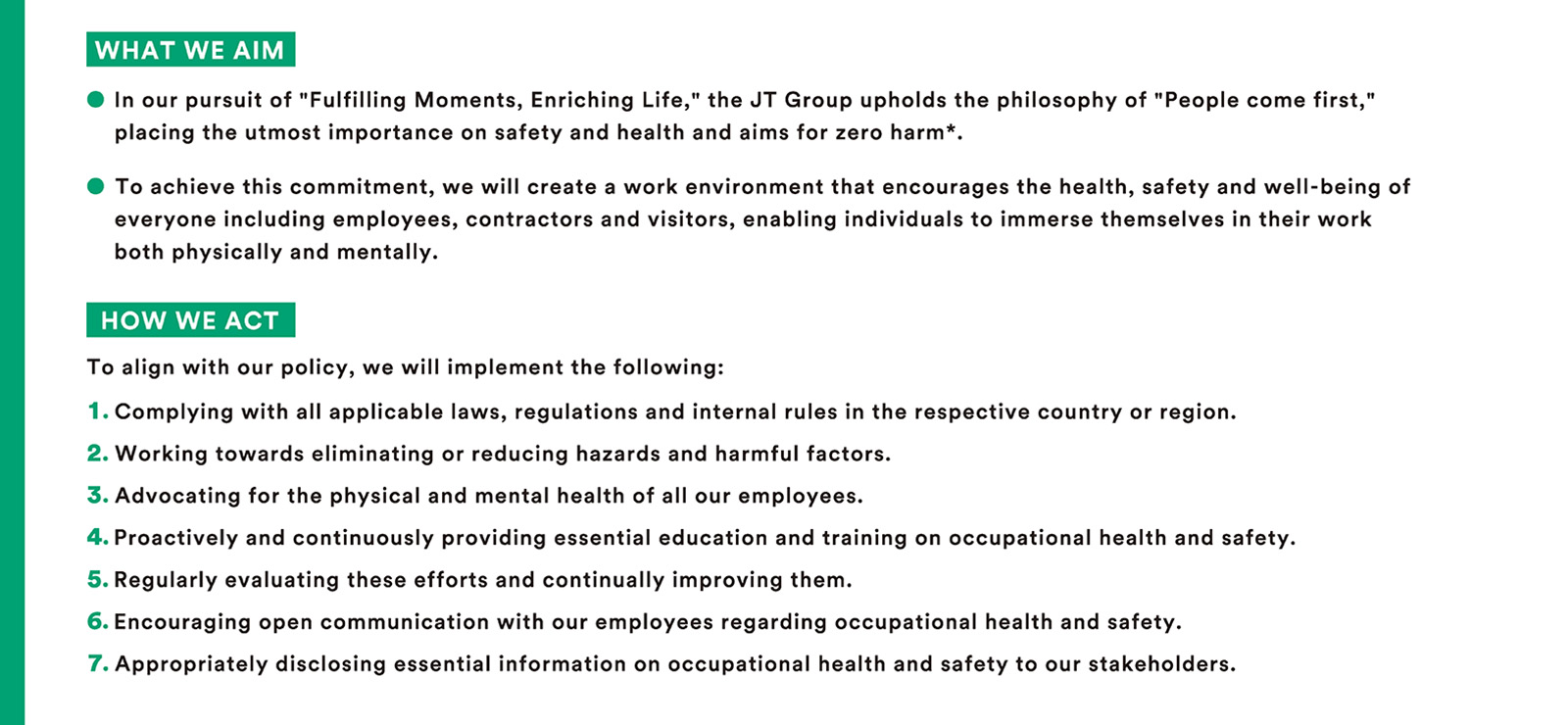 [To realize the JT Group Purpose, the JT Group will place safety and health above all else and aim for zero occupational accidents based on the recognition that human resources are indispensable for corporate activities (People come first). 
・Toward this end, we will create a workplace environment where everyone, including employees, contractors, and visitors, can devote themselves to work in a healthy, safe, and lively manner, both physically and mentally. To this end, we will create a work environment where everyone, including employees, contractors, and visitors, can focus on their work in a healthy, safe, and lively manner, both physically and mentally. 
[Action Guidelines] 
We will follow and implement this policy as follows
											We will comply with all applicable laws and regulations of each country and region, as well as internal company rules.
											2. Work ceaselessly to eliminate or reduce hazards and harmful factors.
											3. We will promote the physical and mental health of each and every employee.
											We will actively and continuously provide the necessary education and training related to occupational health and safety.
											We will regularly evaluate these efforts and make continual improvements.
											Promote communication with employees regarding occupational health and safety.
											7. We appropriately disseminate necessary information on occupational health and safety to our stakeholders.